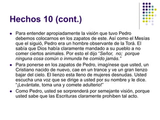 Hechos 10 (cont.)
 Para entender apropiadamente la visión que tuvo Pedro
debemos colocarnos en los zapatos de este. Así como el Mesías
que el siguió, Pedro era un hombre observante de la Torá. El
sabía que Dios había claramente mandado a su pueblo a no
comer ciertos animales. Por esto el dijo “Señor, no; porque
ninguna cosa común o inmunda he comido jamás.”
 Para ponerse en los zapatos de Pedro, imagínese que usted, un
Cristiano nacido de nuevo, cae en un trance y ve un gran lienzo
bajar del cielo. El lienzo esta lleno de mujeres desnudas. Usted
escucha una voz que se dirige a usted por su nombre y le dice.
“¡Levántate, toma una y comete adulterio!”
 Como Pedro, usted se sorprenderá por semejante visión, porque
usted sabe que las Escrituras claramente prohiben tal acto.
 