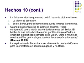 Hechos 10 (cont.)
 La única conclusión que usted podrá hacer de dicha visión es:
a. La visión es del diablo.
b. Es del Señor, pero ciertamente no puede tomarse literalmente.
 Cuando los mensajeros de Cornelio llegaron, Pedro
comprendió que la visión era verdaderamente del Señor. El
hecho de que estos hombres eran gentiles indujo a Pedro a
entender el significado correcto de la visión. “pero a mí me ha
mostrado Dios que a ningún hombre llame común o inmundo;”
(Hechos 10:28)
 La explicación de Pedro hace ver claramente que la visión era
para interpretarse en sentido alegórico y no literal.
 