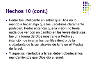 Hechos 10 (cont.)
 Pedro fue inteligente en saber que Dios no lo
mandó a hacer algo que las Escrituras claramente
prohiben. Pedro entendió que la visión no tenía
nada que ver con un cambio en las leyes dietéticas;
fue una forma de Dios mostrarle a Pedro su
intención de injertar los gentiles dentro de la
ciudadanía de Israel atravéz de la fe en el Mesías
de Israel.
 Y aquellos injertados a Israel deben obedecer los
mandamientos que Dios dio a Israel.
 