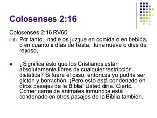 Colosenses 2:16
Colosenses 2:16 RV60
(16) Por tanto, nadie os juzgue en comida o en bebida,
o en cuanto a días de fiesta, luna nueva o días de
reposo,
 ¿Significa esto que los Cristianos están
absolutamente libres de cualquier restricción
dietética? Si fuere el caso, entonces yo podría ser
glotón y borrachón. ¡Pero esto está condenado en
otros pasajes de la Biblia! Usted diría. Cierto.
Comer carne de animales inmundos está
condenado en otros pasajes de la Biblia también.
 