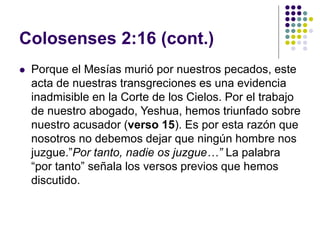 Colosenses 2:16 (cont.)
 Porque el Mesías murió por nuestros pecados, este
acta de nuestras transgreciones es una evidencia
inadmisible en la Corte de los Cielos. Por el trabajo
de nuestro abogado, Yeshua, hemos triunfado sobre
nuestro acusador (verso 15). Es por esta razón que
nosotros no debemos dejar que ningún hombre nos
juzgue.”Por tanto, nadie os juzgue…” La palabra
“por tanto” señala los versos previos que hemos
discutido.
 