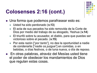 Colosenses 2:16 (cont.)
 Una forma que podemos parafrasear esto es:
 Usted ha sido perdonado (v.13)
 El acta de sus pecados ha sido removida de la Corte de
Dios por medio del trabajo de su abogado, Yeshua (v.14)
 El triunfó sobre tu acusador, el diablo, para que puedas ser
victorioso sobre el pecado. (v.15)
 Por esta razón [“por tanto”], no des la oportunidad a nadie
de condenarte [“nadie os juzgue”] en comidas, o en
bebidas, o días festivos, o de luna nueva, o día de reposo.
 En otras palabras, atravéz del Mesías usted tiene
el poder de obedecer los mandamientos de Dios
que regulan estas cosas.
 