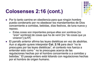 Colosenses 2:16 (cont.)
 Por lo tanto camine en obediencia para que ningún hombre
pueda condenarlo por no obedecer los mandamientos de Dios
concerniente a comidas, bebidas, días festivos, de luna nueva y
reposo.
 Estas cosas son importantes porque ellas son sombras [no
“eran” sombras] de cosas que ha de venir [no “de cosas que ya
vinieron”] (v.17)
 El parrafo anterior afirma las leyes dietéticas en vez de abolirlas.
Aun si alguién quiere interpretar Col. 2:16 para decir “no te
preocupes por las leyes dietéticas”, el contexto nos fuerza a
entender esto como “ no te preocupes acerca de las
regulaciones hechas por el hombre concerniente a a comidas y
bebidas.” El pasaje entero está lidiando con regulaciones hechas
por el hombre de origen humano.
 