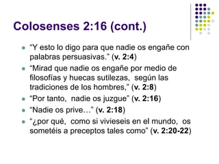 Colosenses 2:16 (cont.)
 “Y esto lo digo para que nadie os engañe con
palabras persuasivas.” (v. 2:4)
 “Mirad que nadie os engañe por medio de
filosofías y huecas sutilezas, según las
tradiciones de los hombres,” (v. 2:8)
 “Por tanto, nadie os juzgue” (v. 2:16)
 “Nadie os prive…” (v. 2:18)
 “¿por qué, como si vivieseis en el mundo, os
sometéis a preceptos tales como” (v. 2:20-22)
 