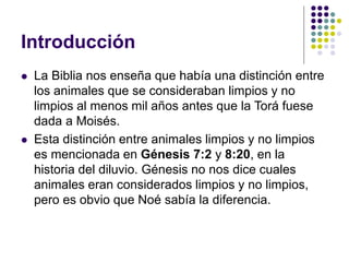 Introducción
 La Biblia nos enseña que había una distinción entre
los animales que se consideraban limpios y no
limpios al menos mil años antes que la Torá fuese
dada a Moisés.
 Esta distinción entre animales limpios y no limpios
es mencionada en Génesis 7:2 y 8:20, en la
historia del diluvio. Génesis no nos dice cuales
animales eran considerados limpios y no limpios,
pero es obvio que Noé sabía la diferencia.
 