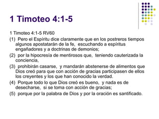 1 Timoteo 4:1-5
1 Timoteo 4:1-5 RV60
(1) Pero el Espíritu dice claramente que en los postreros tiempos
algunos apostatarán de la fe, escuchando a espíritus
engañadores y a doctrinas de demonios;
(2) por la hipocresía de mentirosos que, teniendo cauterizada la
conciencia,
(3) prohibirán casarse, y mandarán abstenerse de alimentos que
Dios creó para que con acción de gracias participasen de ellos
los creyentes y los que han conocido la verdad.
(4) Porque todo lo que Dios creó es bueno, y nada es de
desecharse, si se toma con acción de gracias;
(5) porque por la palabra de Dios y por la oración es santificado.
 