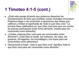 1 Timoteo 4:1-5 (cont.)
 ¿Está este pasaje diciendo que podemos desechar los
mandamientos de Dios que prohiben comer animales inmundos?
Podemos llegar a tal conclusión si ignoramos dos frases que
califican y limitan el significado de “todo lo que Dios creó.” La
primera frase calificadora es “que Dios creó para que con acción
de gracias participasen [creó como alimento, creado para ser
consumido como alimento].”
 ¿Cúales criaturas Dios creó para ser consumidos como
alimento? ¿Creó Dios el cerdo, los mariscos, las ratas, los
gusanos, los lagartos, los murciélagos y los topos para ser
consumidos como alimentos?
 Obviamente la frase “ todo lo que Dios creó” significa “todo lo
que Dios creó para ser consumido como alimento.”
 