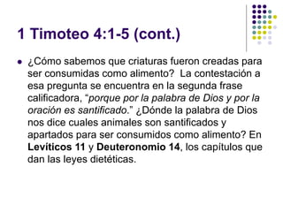 1 Timoteo 4:1-5 (cont.)
 ¿Cómo sabemos que criaturas fueron creadas para
ser consumidas como alimento? La contestación a
esa pregunta se encuentra en la segunda frase
calificadora, “porque por la palabra de Dios y por la
oración es santificado.” ¿Dónde la palabra de Dios
nos dice cuales animales son santificados y
apartados para ser consumidos como alimento? En
Levíticos 11 y Deuteronomio 14, los capítulos que
dan las leyes dietéticas.
 