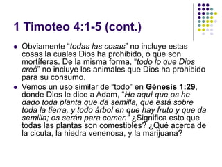 1 Timoteo 4:1-5 (cont.)
 Obviamente “todas las cosas” no incluye estas
cosas la cuales Dios ha prohibido, o que son
mortíferas. De la misma forma, “todo lo que Dios
creó” no incluye los animales que Dios ha prohibido
para su consumo.
 Vemos un uso similar de “todo” en Génesis 1:29,
donde Dios le dice a Adam, “He aquí que os he
dado toda planta que da semilla, que está sobre
toda la tierra, y todo árbol en que hay fruto y que da
semilla; os serán para comer.” ¿Significa esto que
todas las plantas son comestibles? ¿Qué acerca de
la cicuta, la hiedra venenosa, y la marijuana?
 