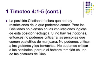 1 Timoteo 4:1-5 (cont.)
 La posición Cristiana declara que no hay
restricciones de lo que podemos comer. Pero los
Cristianos no piensan en las implicaciones lógicas
de esta posición teológica. Si no hay restricciones,
entonces no podemos criticar a las personas que
comen pastelillos de marijuana. No podemos criticar
a los glotones y los borrachos. No podemos criticar
a los caníbales, porque el hombre también es una
de las criaturas de Dios.
 