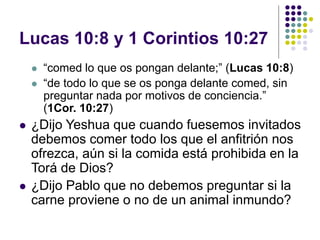 Lucas 10:8 y 1 Corintios 10:27
 “comed lo que os pongan delante;” (Lucas 10:8)
 “de todo lo que se os ponga delante comed, sin
preguntar nada por motivos de conciencia.”
(1Cor. 10:27)
 ¿Dijo Yeshua que cuando fuesemos invitados
debemos comer todo los que el anfitrión nos
ofrezca, aún si la comida está prohibida en la
Torá de Dios?
 ¿Dijo Pablo que no debemos preguntar si la
carne proviene o no de un animal inmundo?
 