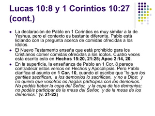 Lucas 10:8 y 1 Corintios 10:27
(cont.)
 La declaración de Pablo en 1 Corintios es muy similar a la de
Yeshua, pero el contexto es bastante diferente. Pablo está
lidiando con la pregunta acerca de comidas ofrecidas a los
ídolos.
 El Nuevo Testamento enseña que está prohibido para los
Cristianos comer comidas ofrecidas a los ídolos. Cuatro veces
esta escrito esto en Hechos 15:20, 21:25; Apoc 2:14, 20.
 En la superficie, la enseñanza de Pablo en 1 Cor. 8 parece
contradecir estos versos en Hechos y Apocalipsis. Pero Pablo
clarifica el asunto en 1 Cor. 10, cuando el escribe que “lo que los
gentiles sacrifican, a los demonios lo sacrifican, y no a Dios; y
no quiero que vosotros os hagáis partícipes con los demonios.
No podéis beber la copa del Señor, y la copa de los demonios;
no podéis participar de la mesa del Señor, y de la mesa de los
demonios.” (v. 21-22)
 