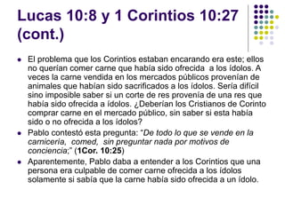 Lucas 10:8 y 1 Corintios 10:27
(cont.)
 El problema que los Corintios estaban encarando era este; ellos
no querían comer carne que había sido ofrecida a los ídolos. A
veces la carne vendida en los mercados públicos provenían de
animales que habían sido sacrificados a los ídolos. Sería difícil
sino imposible saber si un corte de res provenía de una res que
había sido ofrecida a ídolos. ¿Deberían los Cristianos de Corinto
comprar carne en el mercado público, sin saber si esta había
sido o no ofrecida a los ídolos?
 Pablo contestó esta pregunta: “De todo lo que se vende en la
carnicería, comed, sin preguntar nada por motivos de
conciencia;” (1Cor. 10:25)
 Aparentemente, Pablo daba a entender a los Corintios que una
persona era culpable de comer carne ofrecida a los ídolos
solamente si sabía que la carne había sido ofrecida a un ídolo.
 