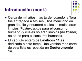 Introducción (cont.)
 Cerca de mil años mas tarde, cuando la Torá
fue entregada a Moisés, Dios mencionó en
gran detalle y enumeró cuales animales eran
limpios (kosher, aptos para el consumo
humano) y cuales no eran limpios (no kosher,
no aptos para el consumo humano).
 El capítulo entero de Levíticos 11 es
dedicado a este tema. Una versión mas corta
de esta lista es repetida en Deuteronomio
14.
 