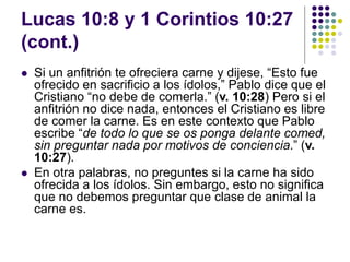 Lucas 10:8 y 1 Corintios 10:27
(cont.)
 Si un anfitrión te ofreciera carne y dijese, “Esto fue
ofrecido en sacrificio a los ídolos,” Pablo dice que el
Cristiano “no debe de comerla.” (v. 10:28) Pero si el
anfitrión no dice nada, entonces el Cristiano es libre
de comer la carne. Es en este contexto que Pablo
escribe “de todo lo que se os ponga delante comed,
sin preguntar nada por motivos de conciencia.” (v.
10:27).
 En otra palabras, no preguntes si la carne ha sido
ofrecida a los ídolos. Sin embargo, esto no significa
que no debemos preguntar que clase de animal la
carne es.
 