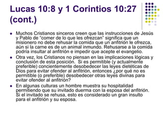 Lucas 10:8 y 1 Corintios 10:27
(cont.)
 Muchos Cristianos sinceros creen que las instrucciones de Jesús
y Pablo de “comer de lo que les ofrezcan” significa que un
misionero no debe rehusar la comida que un anfitrión le ofrezca,
aún si la carne es de un animal inmundo. Rehusarse a la comida
podría insultar al anfitrión e impedir que acepte el evangelio.
 Otra vez, los Cristianos no piensan en las implicaciones lógicas y
conclusión de esta posición. Si es permitible (y actualmente
preferible) concientemente desobedecer las leyes dietéticas de
Dios para evitar ofender al anfitrión, entonces ¿por qué no es
permitible (o preferible) desobedecer otras leyes divinas para
evitar ofender al anfitrión?
 En algunas culturas un hombre muestra su hospitalidad
permitiendo que su invitado duerma con la esposa del anfitrión.
Si el invitado se rehusa, esto es considerado un gran insulto
para el anfitrión y su esposa.
 