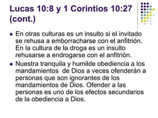 Lucas 10:8 y 1 Corintios 10:27
(cont.)
 En otras culturas es un insulto si el invitado
se rehusa a emborracharse con el anfitrión.
En la cultura de la droga es un insulto
rehusarse a endrogarse con el anfitrión.
 Nuestra tranquila y humilde obediencia a los
mandamientos de Dios a veces ofenderán a
personas que son ignorantes de los
mandamientos de Dios. Ofender a las
personas es uno de los efectos secundarios
de la obediencia a Dios.
 