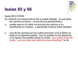 Isaías 65 y 66
Isaías 65:2-3 RV60
(2) Extendí mis manos todo el día a pueblo rebelde, el cual anda
por camino no bueno, en pos de sus pensamientos;
(3) pueblo que en mi rostro me provoca de continuo a ira,
sacrificando en huertos, y quemando incienso sobre ladrillos;
 Una de las razones por las cuales provocan a ira al Señor es
dada en el siguiente pasaje, “que se quedan en los sepulcros,
y en lugares escondidos pasan la noche; que comen carne de
cerdo, y en sus ollas hay caldo de cosas inmundas;” (v. 4)
 