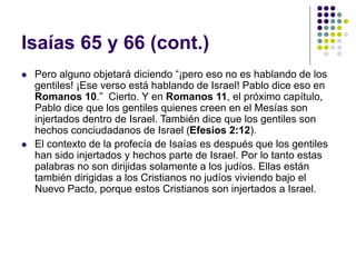Isaías 65 y 66 (cont.)
 Pero alguno objetará diciendo “¡pero eso no es hablando de los
gentiles! ¡Ese verso está hablando de Israel! Pablo dice eso en
Romanos 10.” Cierto. Y en Romanos 11, el próximo capítulo,
Pablo dice que los gentiles quienes creen en el Mesías son
injertados dentro de Israel. También dice que los gentiles son
hechos conciudadanos de Israel (Efesios 2:12).
 El contexto de la profecía de Isaías es después que los gentiles
han sido injertados y hechos parte de Israel. Por lo tanto estas
palabras no son dirijidas solamente a los judíos. Ellas están
también dirigidas a los Cristianos no judíos viviendo bajo el
Nuevo Pacto, porque estos Cristianos son injertados a Israel.
 