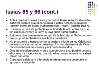Isaías 65 y 66 (cont.)
 Antes que los nuevos cielos y la nueva tierra sean establecidas,
Yahweh declara que el consumirá a estas personas quienes
“comen carne de cerdo y abominación y ratón,” (Isaías 66:17).
 El contexto de esta profecía es al final de la era, antes de que
los cielos nuevos y la tierra nueva sean establecidos.
 Esto nos dice que en este tiempo de la historia, el Señor espera
que su pueblo obedezca sus leyes dietéticas.
 No presumiré a especular en la postura o la fé de los Cristianos
quienes concientemente desechan los mandamientos de Dios
concernientes a las carnes y animales inmundos.
 Dios es misericordioso, y creo que perdona a su pueblo cuando
ellos erran en ignorancia, cuando ellos honestamente no saben
mejor que esto.
 Claro que existe una diferencia entre ignorancia voluntaria e
ignorancia inocente.
 