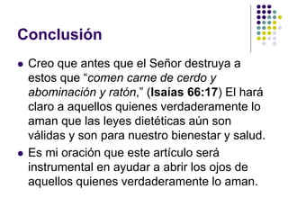 Conclusión
 Creo que antes que el Señor destruya a
estos que “comen carne de cerdo y
abominación y ratón,” (Isaías 66:17) El hará
claro a aquellos quienes verdaderamente lo
aman que las leyes dietéticas aún son
válidas y son para nuestro bienestar y salud.
 Es mi oración que este artículo será
instrumental en ayudar a abrir los ojos de
aquellos quienes verdaderamente lo aman.
 
