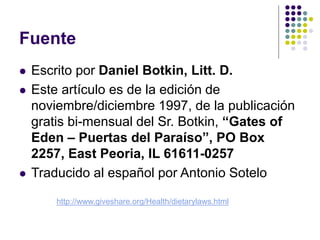 Fuente
 Escrito por Daniel Botkin, Litt. D.
 Este artículo es de la edición de
noviembre/diciembre 1997, de la publicación
gratis bi-mensual del Sr. Botkin, “Gates of
Eden – Puertas del Paraíso”, PO Box
2257, East Peoria, IL 61611-0257
 Traducido al español por Antonio Sotelo
http://www.giveshare.org/Health/dietarylaws.html
 