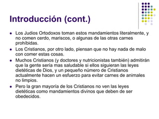 Introducción (cont.)
 Los Judios Ortodoxos toman estos mandamientos literalmente, y
no comen cerdo, mariscos, o algunas de las otras carnes
prohíbidas.
 Los Cristianos, por otro lado, piensan que no hay nada de malo
con comer estas cosas.
 Muchos Cristianos (y doctores y nutricionistas también) admitirán
que la gente sería mas saludable si ellos siguieran las leyes
dietéticas de Dios, y un pequeño número de Cristianos
actualmente hacen un esfuerzo para evitar carnes de animales
no limpios.
 Pero la gran mayoría de los Cristianos no ven las leyes
dietéticas como mandamientos divinos que deben de ser
obedecidos.
 
