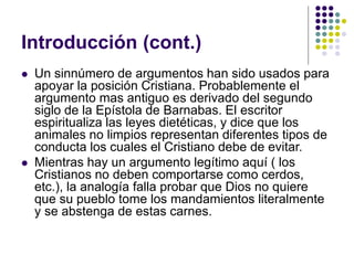 Introducción (cont.)
 Un sinnúmero de argumentos han sido usados para
apoyar la posición Cristiana. Probablemente el
argumento mas antiguo es derivado del segundo
siglo de la Epístola de Barnabas. El escritor
espiritualiza las leyes dietéticas, y dice que los
animales no limpios representan diferentes tipos de
conducta los cuales el Cristiano debe de evitar.
 Mientras hay un argumento legítimo aquí ( los
Cristianos no deben comportarse como cerdos,
etc.), la analogía falla probar que Dios no quiere
que su pueblo tome los mandamientos literalmente
y se abstenga de estas carnes.
 
