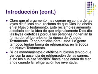Introducción (cont.)
 Claro que el argumento mas común en contra de las
leyes dietéticas es el reclamo de que Dios los abolió
en el Nuevo Testamento. Este reclamo es amenudo
asociado con la idea de que originalemente Dios dio
las leyes dietéticas porque las personas no tenían la
forma de refrigerarlos en la época del Antiguo
Testamento. Tengo noticias para usted. La gente
tampoco tenían forma de refrigerarlos en la época
del Nuevo Testamento.
 Si los mandamientos dietéticos hubiesen tenido que
ver con la ausencia de refrigeración de las carnes,
él no los hubiese “abolido” hasta hace cerca de cien
años cuando la refrigeración fue inventada.
 