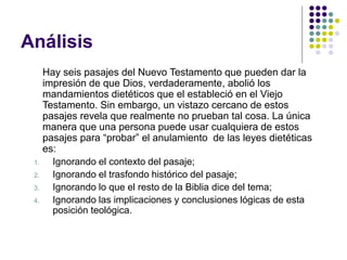 Análisis
Hay seis pasajes del Nuevo Testamento que pueden dar la
impresión de que Dios, verdaderamente, abolió los
mandamientos dietéticos que el estableció en el Viejo
Testamento. Sin embargo, un vistazo cercano de estos
pasajes revela que realmente no prueban tal cosa. La única
manera que una persona puede usar cualquiera de estos
pasajes para “probar” el anulamiento de las leyes dietéticas
es:
1. Ignorando el contexto del pasaje;
2. Ignorando el trasfondo histórico del pasaje;
3. Ignorando lo que el resto de la Biblia dice del tema;
4. Ignorando las implicaciones y conclusiones lógicas de esta
posición teológica.
 