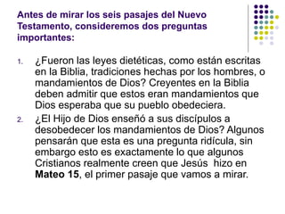Antes de mirar los seis pasajes del Nuevo
Testamento, consideremos dos preguntas
importantes:
1. ¿Fueron las leyes dietéticas, como están escritas
en la Biblia, tradiciones hechas por los hombres, o
mandamientos de Dios? Creyentes en la Biblia
deben admitir que estos eran mandamientos que
Dios esperaba que su pueblo obedeciera.
2. ¿El Hijo de Dios enseñó a sus discípulos a
desobedecer los mandamientos de Dios? Algunos
pensarán que esta es una pregunta ridícula, sin
embargo esto es exactamente lo que algunos
Cristianos realmente creen que Jesús hizo en
Mateo 15, el primer pasaje que vamos a mirar.
 