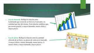  Estas son algunas de las leyes económicas más importantes:
 Ley de demanda: Refleja la relación entre
la demanda que existe de un bien en el mercado y la
cantidad que hay del mismo. Esta relación establece que,
por norma general, a mayor demanda, menor oferta y
mayor precio.
 Ley de oferta: Refleja la relación entre la cantidad
ofrecida de un bien y su precio de venta en el mercado.
A mayor oferta y menor demanda, menor precio. A
menor oferta y mayor demanda, mayor precio.
 