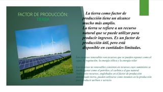 FACTOR DE PRODUCCIÓN:
TIERRA
La tierra como factor de
producción tiene un alcance
mucho más amplio.
La tierra se refiere a un recurso
natural que se puede utilizar para
producir ingresos. Es un factor de
producción útil, pero está
disponible en cantidades limitadas.
Los recursos renovables son recursos que se pueden reponer como el
agua, la vegetación, la energía eólica y la energía solar.
Los recursos no renovables consisten en recursos cuyo suministro se
puede agotar como el petróleo, el carbón y el gas natural.
Todos estos recursos, englobados en el factor de producción
denominado tierra, pueden utilizarse como insumos en la producción
para producir un bien o servicio.
 