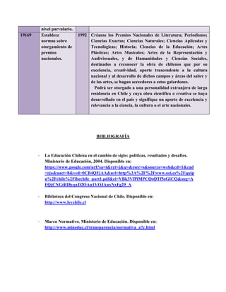 nivel parvulario.
19169 Establece
normas sobre
otorgamiento de
premios
nacionales.
1992 Créanse los Premios Nacionales de Literatura; Periodismo;
Ciencias Exactas; Ciencias Naturales; Ciencias Aplicadas y
Tecnológicas; Historia; Ciencias de la Educación; Artes
Plásticas; Artes Musicales; Artes de la Representación y
Audiviosuales, y de Humanidades y Ciencias Sociales,
destinados a reconocer la obra de chilenos que por su
excelencia, creatividad, aporte trascendente a la cultura
nacional y al desarrollo de dichos campos y áreas del saber y
de las artes, se hagan acreedores a estos galardones.
Podrá ser otorgado a una personalidad extranjera de larga
residencia en Chile y cuya obra científica o creativa se haya
desarrollado en el país y signifique un aporte de excelencia y
relevancia a la ciencia, la cultura o el arte nacionales.
BIBLIOGRAFÍA
- La Educación Chilena en el cambio de siglo: políticas, resultados y desafíos.
Ministerio de Educación, 2004. Disponible en:
https://www.google.com/url?sa=t&rct=j&q=&esrc=s&source=web&cd=1&cad
=rja&uact=8&ved=0CB4QFjAA&url=http%3A%2F%2Fwww.oei.es%2Fquip
u%2Fchile%2Fibechile_part1.pdf&ei=VBk3VfPlMPCQsQTf5oGICQ&usg=A
FQjCNGtRI8yqxD2OAn1VOJAnxNxFg29_A
- Biblioteca del Congreso Nacional de Chile. Disponible en:
http://www.leychile.cl
- Marco Normativo. Ministerio de Educación. Disponible en:
http://www.mineduc.cl/transparencia/normativa_a7c.html
 