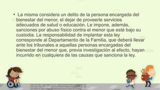 • La misma considera un delito de la persona encargada del
bienestar del menor, el dejar de proveerle servicios
adecuados de salud o educación. Le impone, además,
sanciones por abuso físico contra el menor que esté bajo su
custodia. La responsabilidad de implantar esta ley
corresponde al Departamento de la Familia, que deberá llevar
ante los tribunales a aquellas personas encargadas del
bienestar del menor que, previa investigación al efecto, hayan
incurrido en cualquiera de las causas que sanciona la ley.

Nota: del Autor: ejtapiz@gmail.com / ejtapiztequierohastaelcielo@gmail.com
Enid Jane Tapia, Ma.Ed © Todos los Derechos Reservados por el Autor. No
nos hacemos responsables de interpretaciones erróneas del contexto

 