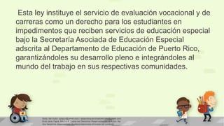 Esta ley instituye el servicio de evaluación vocacional y de
carreras como un derecho para los estudiantes en
impedimentos que reciben servicios de educación especial
bajo la Secretaría Asociada de Educación Especial
adscrita al Departamento de Educación de Puerto Rico,
garantizándoles su desarrollo pleno e integrándoles al
mundo del trabajo en sus respectivas comunidades.

Nota: del Autor: ejtapiz@gmail.com / ejtapiztequierohastaelcielo@gmail.com
Enid Jane Tapia, Ma.Ed © Todos los Derechos Reservados por el Autor. No
nos hacemos responsables de interpretaciones erróneas del contexto

 