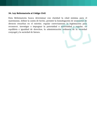 34. Ley Reformatoria al Código Civil
Esta  Reformatoria  busca  determinar  con  claridad  la  edad  mínima  para  el
matrimonio, definir la unión de hecho, permitir la homologación de sentencias de
divorcio  resueltas  en  el  exterior,  regular  correctamente  la  legitimación  para
reconocer,  investigar  o  impugnar  la  paternidad  o  maternidad  y  regular,  en
equilibrio e igualdad de derechos, la administración ordinaria de la sociedad
conyugal y la sociedad de bienes. 
O
 