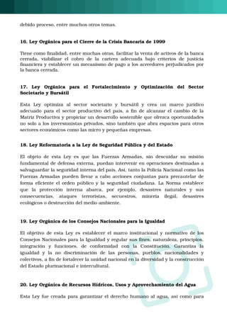 O
debido proceso, entre muchos otros temas.
16. Ley Orgánica para el Cierre de la Crisis Bancaria de 1999
Tiene como finalidad, entre muchas otras, facilitar la venta de activos de la banca
cerrada,  viabilizar  el  cobro  de  la  cartera  adecuada  bajo  criterios  de  justicia
financiera y establecer un mecanismo de pago a los acreedores perjudicados por
la banca cerrada.
17.  Ley  Orgánica  para  el  Fortalecimiento  y  Optimización  del  Sector
Societario y Bursátil
Esta  Ley  optimiza  al  sector  societario  y  bursátil  y  crea  un  marco  jurídico
adecuado para el sector productivo del país, a fin de alcanzar el cambio de la
Matriz Productiva y propiciar un desarrollo sostenible que ofrezca oportunidades
no solo a los inversionistas privados, sino también que abra espacios para otros
sectores económicos como las micro y pequeñas empresas.
18. Ley Reformatoria a la Ley de Seguridad Pública y del Estado
El objeto de esta Ley es que las Fuerzas Armadas, sin descuidar su misión
fundamental de defensa externa, puedan intervenir en operaciones destinadas a
salvaguardar la seguridad interna del país. Así, tanto la Policía Nacional como las
Fuerzas Armadas pueden llevar a cabo acciones conjuntas para precautelar de
forma eficiente el orden público y la seguridad ciudadana. La Norma establece
que  la  protección  interna  abarca,  por  ejemplo,  desastres  naturales  y  sus
consecuencias,  ataques  terroristas,  secuestros,  minería  ilegal,  desastres
ecológicos o destrucción del medio ambiente. 
19. Ley Orgánica de los Consejos Nacionales para la Igualdad
El objetivo de esta Ley es  establecer el marco institucional y normativo de los
Consejos Nacionales para la Igualdad y regular sus fines, naturaleza, principios,
integración  y  funciones,  de  conformidad  con  la  Constitución.  Garantiza  la
igualdad  y  la  no  discriminación  de  las  personas,  pueblos,  nacionalidades  y
colectivos, a fin de fortalecer la unidad nacional en la diversidad y la construcción
del Estado plurinacional e intercultural. 
20. Ley Orgánica de Recursos Hídricos, Usos y Aprovechamiento del Agua
Esta Ley fue creada para garantizar el derecho humano al agua, así como para
 