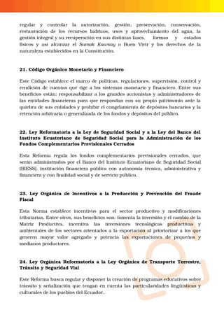 O
regular  y  controlar  la  autorización,  gestión,  preservación,  conservación,
restauración  de  los  recursos  hídricos,  usos  y  aprovechamiento  del  agua,  la
gestión integral y su recuperación en sus distintas fases, formas  y  estados
físicos  y  así  alcanzar  el  Sumak  Kawsay  o  Buen  Vivir  y  los  derechos  de  la
naturaleza establecidos en la Constitución.
21. Código Orgánico Monetario y Financiero
Este Código establece el marco de políticas, regulaciones, supervisión, control y
rendición de cuentas que rige a los sistemas monetario y financiero. Entre sus
beneficios están: responsabilizar a los grandes accionistas y administradores de
las entidades financieras para que respondan con su propio patrimonio ante la
quiebra de sus entidades y prohibir el congelamiento de depósitos bancarios y la
retención arbitraria o generalizada de los fondos y depósitos del público. 
22. Ley Reformatoria a la Ley de Seguridad Social y a la Ley del Banco del
Instituto  Ecuatoriano de  Seguridad  Social  para  la  Administración   de   los
Fondos Complementarios Previsionales Cerrados
Esta  Reforma  regula  los  fondos  complementarios  previsionales  cerrados,  que
serán administrados por el Banco del Instituto Ecuatoriano de Seguridad Social
(BIESS), institución financiera pública con autonomía técnica, administrativa y
financiera y con finalidad social y de servicio público.
23. Ley Orgánica de Incentivos a la Producción y Prevención del Fraude
Fiscal
Esta  Norma  establece  incentivos  para  el  sector  productivo  y  modificaciones
tributarias. Entre otros, sus beneficios son: fomenta la inversión y el cambio de la
Matriz  Productiva,  incentiva  las  inversiones  tecnológicas  productivas  y
ambientales de los sectores orientados a la exportación al prioriorizar a los que
generen  mayor  valor  agregado  y  potencia  las  exportaciones  de  pequeños  y
medianos productores.   
24. Ley Orgánica Reformatoria a la Ley Orgánica de Transporte Terrestre,
Tránsito y Seguridad Vial
Este Reforma busca regular y disponer la creación de programas educativos sobre
tránsito y señalización que tengan en cuenta las particularidades lingüísticas y
culturales de los pueblos del Ecuador.
 