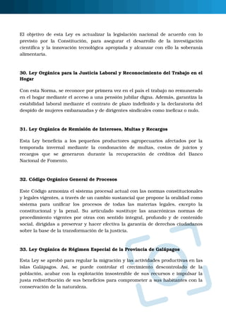 O
El objetivo de esta Ley es actualizar la legislación nacional de acuerdo con lo
previsto  por  la  Constitución,  para  asegurar  el  desarrollo  de  la  investigación
científica y la innovación tecnológica apropiada y alcanzar con ello la soberanía
alimentaria.
30. Ley Orgánica para la Justicia Laboral y Reconocimiento del Trabajo en el
Hogar
Con esta Norma, se reconoce por primera vez en el país el trabajo no remunerado
en el hogar mediante el acceso a una pensión jubilar digna. Además, garantiza la
estabilidad laboral mediante el contrato de plazo indefinido y la declaratoria del
despido de mujeres embarazadas y de dirigentes sindicales como ineficaz o nulo. 
31. Ley Orgánica de Remisión de Intereses, Multas y Recargos
Esta Ley beneficia a los pequeños productores agropecuarios afectados por la
temporada  invernal  mediante  la  condonación  de  multas,  costos  de  juicios  y
recargos  que  se  generaron  durante  la  recuperación  de  créditos  del  Banco
Nacional de Fomento.
32. Código Orgánico General de Procesos
Este Código armoniza el sistema procesal actual con las normas constitucionales
y legales vigentes, a través de un cambio sustancial que propone la oralidad como
sistema  para  unificar  los  procesos  de  todas  las  materias  legales,  excepto  la
constitucional y la penal.  Su articulado sustituye las anacrónicas normas de
procedimiento vigentes por otras con sentido integral, profundo y de contenido
social, dirigidas a preservar y hacer efectiva la garantía de derechos ciudadanos
sobre la base de la transformación de la justicia. 
33. Ley Orgánica de Régimen Especial de la Provincia de Galápagos
Esta Ley se aprobó para regular la migración y las actividades productivas en las
islas  Galápagos.  Así,  se  puede  controlar  el  crecimiento  descontrolado  de  la
población, acabar con la explotación insostenible de sus recursos e impulsar la
justa redistribución de sus beneficios para comprometer a sus habitantes con la
conservación de la naturaleza.
 