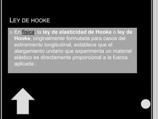 LEY DE HOOKE
   En física, la ley de elasticidad de Hooke o ley de
    Hooke, originalmente formulada para casos del
    estiramiento longitudinal, establece que el
    alargamiento unitario que experimenta un material
    elástico es directamente proporcional a la fuerza
    aplicada :
 