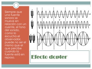 Siempre que
una fuente
sonora se
mueve en
relación con un
oyente, el tono
del sonido,
como lo
escucha el
observador,
puede no ser el
mismo que el
que percibe
cuando la
fuente está en
reposo.           Efecto dopler
 