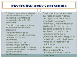 Efectos fisiologicos del sonido
 El ritmo musical influye sobre el    Ciertos sonidos hacen vibrar
  funcionamiento cardíaco, la           por resonancia la hipófisis,
  frecuencia respiratoria, la           encargada de controlar la
  tensión arterial y la función
                                        síntesis de numerosas
  endocrina.
                                        hormonas y relacionada con
 El sonido provoca cambios en
                                        la orientación temporo-
  los trazados eléctricos del
  organismo.
                                        espacial; coordina el ritmo
                                        respiratorio, cardíaco, el
 Provoca cambios en el
  metabolismo y en la biosíntesis
                                        funcionamiento de las
  de variados procesos                  glándulas sexuales, y regula las
  enzimáticos.                          actividades de la pituitaria a
 Estimula el Tálamo y la               través de la secreción de
  corteza, lo que permite el            melatonina.
  contacto a través de la música       Se le atribuye al sonido un
  con pacientes que carecen de          efecto, calmante y
  contacto verbal:                      armonizante sobre todo el
  autista, depresivos, etc.
                                        organismo.
 