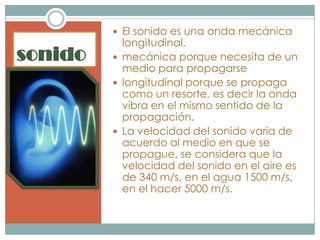  El sonido es una onda mecánica
           longitudinal.
sonido    mecánica porque necesita de un
           medio para propagarse
          longitudinal porque se propaga
           como un resorte, es decir la onda
           vibra en el mismo sentido de la
           propagación.
          La velocidad del sonido varia de
           acuerdo al medio en que se
           propague, se considera que la
           velocidad del sonido en el aire es
           de 340 m/s, en el agua 1500 m/s,
           en el hacer 5000 m/s.
 