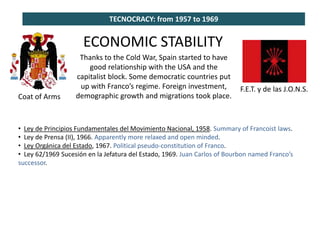 TECNOCRACY: from 1957 to 1969
Coat of Arms
F.E.T. y de las J.O.N.S.
ECONOMIC STABILITY
Thanks to the Cold War, Spain started to have
good relationship with the USA and the
capitalist block. Some democratic countries put
up with Franco’s regime. Foreign investment,
demographic growth and migrations took place.
• Ley de Principios Fundamentales del Movimiento Nacional, 1958. Summary of Francoist laws.
• Ley de Prensa (II), 1966. Apparently more relaxed and open minded.
• Ley Orgánica del Estado, 1967. Political pseudo-constitution of Franco.
• Ley 62/1969 Sucesión en la Jefatura del Estado, 1969. Juan Carlos of Bourbon named Franco’s
successor.
 