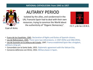 NATIONAL-CATHOLICISM: from 1945 to 1957
Coat of Arms
F.E.T. y de las J.O.N.S.
AUTARKY PERIOD
Isolated by the allies, and condemned in the
UN, Francoist Spain had to deal with their own
resources, trying to convince the World about
the authenticity of “Organic Democracy”.
• Fuero de los Españoles, 1945. Declaration of Rights and Duties of Spanish citizens.
• Ley de Referendum, 1945. There were two referendums, in 1947 (93%) and 1966 (95%).
• Ley de Sucesión en la Jefatura del Estado, 1947. Franco established Spain like a kingdom,
without a king yet.
• Concordato con la Santa Sede, 1953. Diplomatic agreement with the Vatican City.
• Convenio defensivo con EEUU, 1953. Military bases in Spain.
 