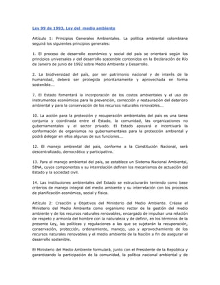 Ley 99 de 1993, Ley del medio ambiente
Artículo 1: Principios Generales Ambientales. La política ambiental colombiana
seguirá los siguientes principios generales:
1. El proceso de desarrollo económico y social del país se orientará según los
principios universales y del desarrollo sostenible contenidos en la Declaración de Río
de Janeiro de junio de 1992 sobre Medio Ambiente y Desarrollo.
2. La biodiversidad del país, por ser patrimonio nacional y de interés de la
humanidad, deberá ser protegida prioritariamente y aprovechada en forma
sostenible.…
7. El Estado fomentará la incorporación de los costos ambientales y el uso de
instrumentos económicos para la prevención, corrección y restauración del deterioro
ambiental y para la conservación de los recursos naturales renovables.…
10. La acción para la protección y recuperación ambientales del país es una tarea
conjunta y coordinada entre el Estado, la comunidad, las organizaciones no
gubernamentales y el sector privado. El Estado apoyará e incentivará la
conformación de organismos no gubernamentales para la protección ambiental y
podrá delegar en ellos algunas de sus funciones.…
12. El manejo ambiental del país, conforme a la Constitución Nacional, será
descentralizado, democrático y participativo.
13. Para el manejo ambiental del país, se establece un Sistema Nacional Ambiental,
SINA, cuyos componentes y su interrelación definen los mecanismos de actuación del
Estado y la sociedad civil.
14. Las instituciones ambientales del Estado se estructurarán teniendo como base
criterios de manejo integral del medio ambiente y su interrelación con los procesos
de planificación económica, social y física.
Artículo 2: Creación y Objetivos del Ministerio del Medio Ambiente. Créase el
Ministerio del Medio Ambiente como organismo rector de la gestión del medio
ambiente y de los recursos naturales renovables, encargado de impulsar una relación
de respeto y armonía del hombre con la naturaleza y de definir, en los términos de la
presente Ley, las políticas y regulaciones a las que se sujetarán la recuperación,
conservación, protección, ordenamiento, manejo, uso y aprovechamiento de los
recursos naturales renovables y el medio ambiente de la Nación a fin de asegurar el
desarrollo sostenible.
El Ministerio del Medio Ambiente formulará, junto con el Presidente de la República y
garantizando la participación de la comunidad, la política nacional ambiental y de
 