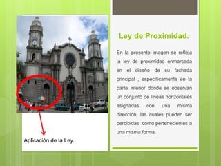 Ley de Proximidad.
En la presente imagen se refleja
la ley de proximidad enmarcada
en el diseño de su fachada
principal , específicamente en la
parte inferior donde se observan
un conjunto de líneas horizontales
asignadas con una misma
dirección, las cuales pueden ser
percibidas como pertenecientes a
una misma forma.
Aplicación de la Ley.
 
