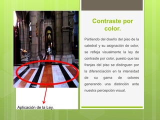 Contraste por
color.
Partiendo del diseño del piso de la
catedral y su asignación de color,
se refleja visualmente la ley de
contraste por color, puesto que las
franjas del piso se distinguen por
la diferenciación en la intensidad
de su gama de colores
generando una distinción ante
nuestra percepción visual.
Aplicación de la Ley.
 