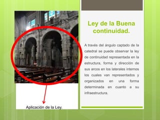 Ley de la Buena
continuidad.
A través del ángulo captado de la
catedral se puede observar la ley
de continuidad representada en la
estructura, forma y dirección de
sus arcos en los laterales internos
los cuales van representados y
organizados en una forma
determinada en cuanto a su
infraestructura.
Aplicación de la Ley.
 